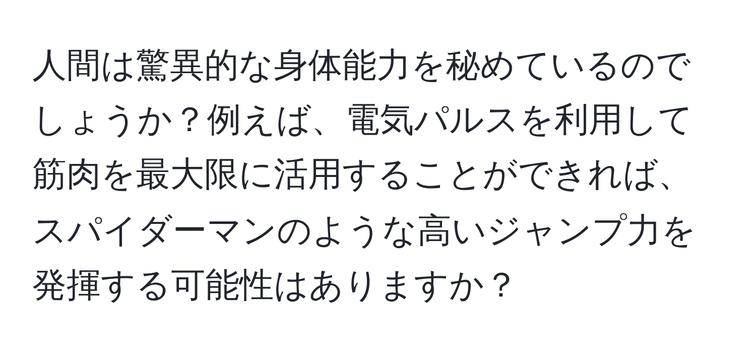 人間は驚異的な身体能力を秘めているのでしょうか？例えば、電気パルスを利用して筋肉を最大限に活用することができれば、スパイダーマンのような高いジャンプ力を発揮する可能性はありますか？