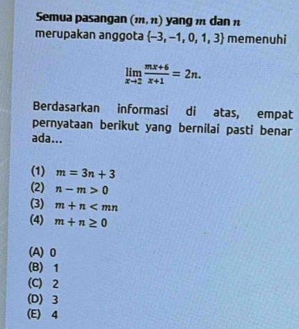 Semua pasangan (m,n) yang m dan n
merupakan anggota  -3,-1,0,1,3 memenuhi
limlimits _xto 2 (mx+6)/x+1 =2n. 
Berdasarkan informasi di atas, empat
pernyataan berikut yang bernilai pasti benar
ada...
(1) m=3n+3
(2) n-m>0
(3) m+n
(4) m+n≥ 0
(A) 0
(B) 1
(C) 2
(D) 3
(E) 4