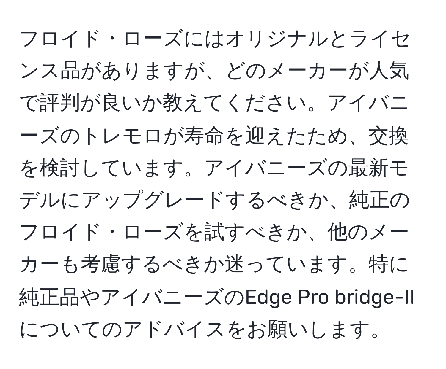 フロイド・ローズにはオリジナルとライセンス品がありますが、どのメーカーが人気で評判が良いか教えてください。アイバニーズのトレモロが寿命を迎えたため、交換を検討しています。アイバニーズの最新モデルにアップグレードするべきか、純正のフロイド・ローズを試すべきか、他のメーカーも考慮するべきか迷っています。特に純正品やアイバニーズのEdge Pro bridge-IIについてのアドバイスをお願いします。