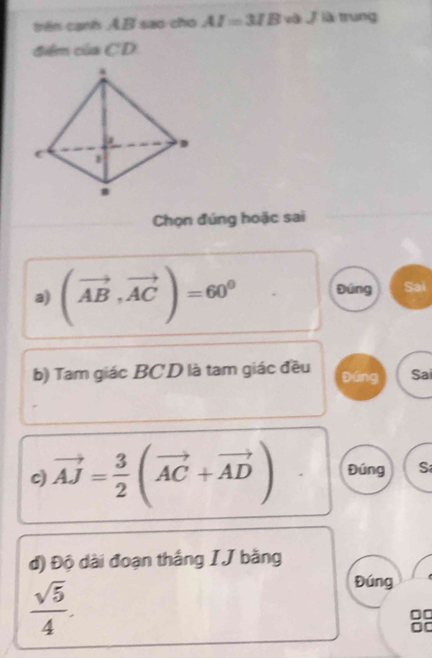 trên cạnh AB sao cho AI=3IB và j là trung 
điêm của CD
Chọn đúng hoặc sai 
a) (vector AB,vector AC)=60^0
Đúng Sai 
b) Tam giác BCD là tam giác đều Đúng Sai 
c) vector AJ= 3/2 (vector AC+vector AD)
Đúng S 
d) Độ dài đoạn thắng IJ bằng
 sqrt(5)/4 . 
Đúng 
88