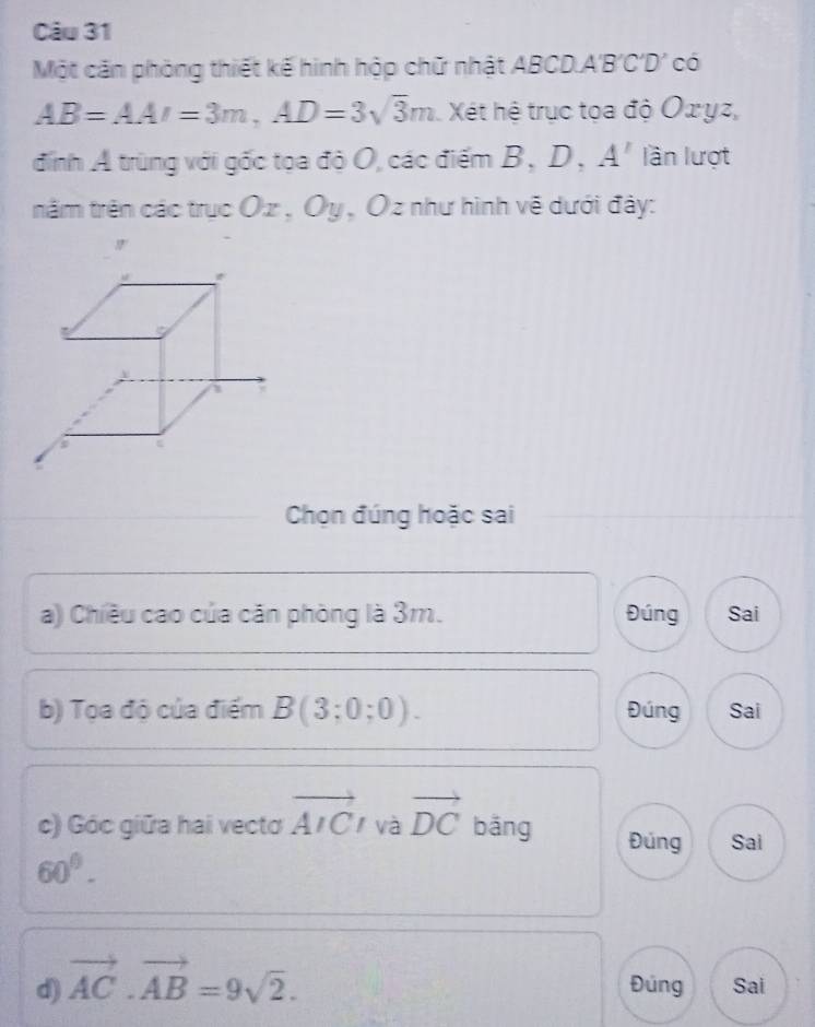 Một căn phòng thiết kế hình hộp chữ nhật ABCD A' B 'C'D' có
AB=AAI=3m, AD=3sqrt(3)m Xét hệ trục tọa độ Oxyz,
đinh Ả trùng với gốc tọa độ O, các điểm B、 D 、 A' lần lượt
trăm trên các trục Oz , Ôy , Ôz như hình về dưới đây:
Chọn đúng hoặc sai
a) Chiều cao của căn phòng là 3m. Đúng Sai
b) Tọa độ của điểm B(3;0;0). Đúng Sai
c) Góc giữa hai vecto vector AIC và vector DC bāng Đúng Sai
60°. 
d) vector AC· vector AB=9sqrt(2). Đúng Sai