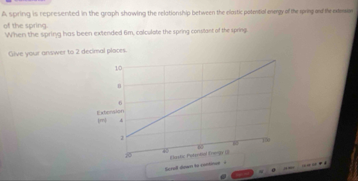 A spring is represented in the graph showing the relationship between the elastic potential energy of the spring and the extension 
of the spring. 
When the spring has been extended 6m, calculate the spring constant of the spring. 
Give your answer to 2 decimal places. 
Scroll down to con 
28 Nàv 1648 GB