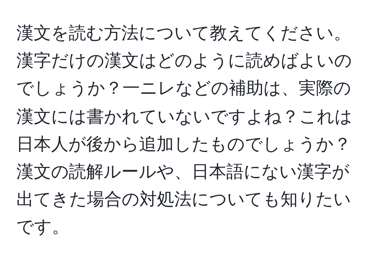 漢文を読む方法について教えてください。漢字だけの漢文はどのように読めばよいのでしょうか？一ニレなどの補助は、実際の漢文には書かれていないですよね？これは日本人が後から追加したものでしょうか？漢文の読解ルールや、日本語にない漢字が出てきた場合の対処法についても知りたいです。