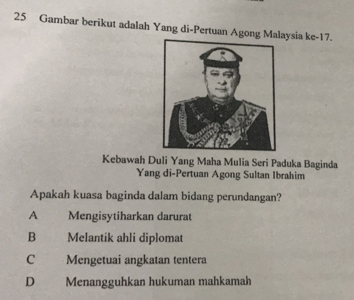 Gambar berikut adalah Yang di-Pertuan Agong Malaysia ke- 17.
Kebawah Duli Yang Maha Mulia Seri Paduka Baginda
Yang di-Pertuan Agong Sultan Ibrahim
Apakah kuasa baginda dalam bidang perundangan?
A Mengisytiharkan darurat
B Melantik ahli diplomat
C £ , Mengetuai angkatan tentera
D Menangguhkan hukuman mahkamah