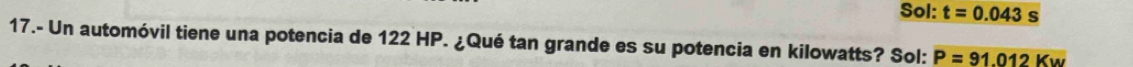Sol: t=0.043s
17.- Un automóvil tiene una potencia de 122 HP. ¿Qué tan grande es su potencia en kilowatts? Sol: P=91.012Kw