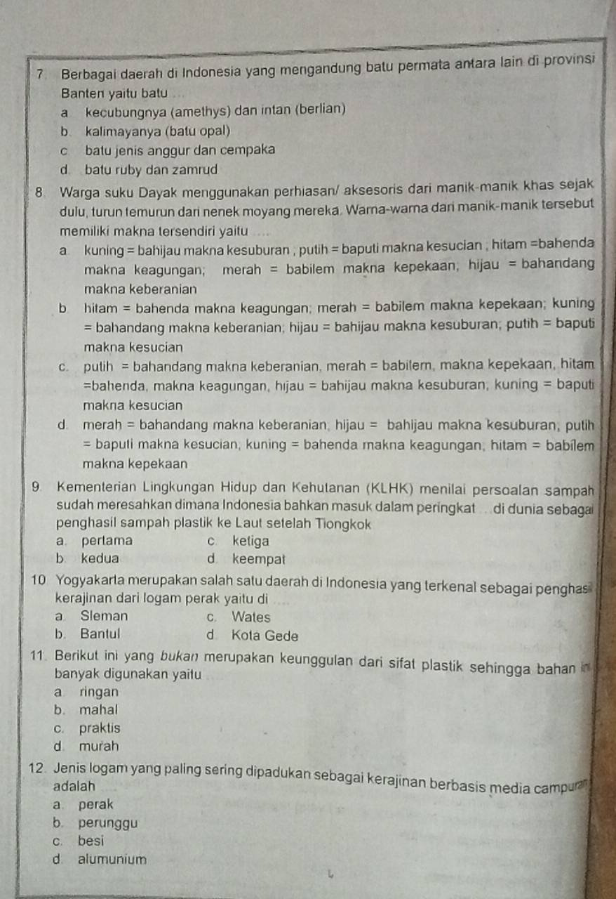 Berbagai daerah di Indonesia yang mengandung batu permata antara lain di provinsi
Banten yaitu batu
a kecubungnya (amethys) dan intan (berlian)
b. kalimayanya (batu opal)
c batu jenis anggur dan cempaka
d batu ruby dan zamrud
8. Warga suku Dayak menggunakan perhiasan/ aksesoris dari manik-manik khas sejak
dulu, turun temurun dari nenek moyang mereka. Warna-warna dari manik-manik tersebut
memiliki makna tersendiri yaitu
a kuning = bahijau makna kesuburan , putih = baputi makna kesucian , hitam =bahenda
makna keagungan; merah = babilem makna kepekaan; hijau = bahandang
makna keberanian
b hitam = bahenda makna keagungan; merah = babilem makna kepekaan; kuning
= bahandang makna keberanian; hijau = bahijau makna kesuburan; putih = baputi
makna kesucian
c. pulih = bahandang makna keberanian, merah = babilem, makna kepekaan, hitam
=bahenda, makna keagungan, hıjau = bahijau makna kesuburan, kuning = baputi
makna kesucian
d. merah = bahandang makna keberanian; hijau = bahijau makna kesuburan, putih
= bapuli makna kesucian, kuning = bahenda makna keagungan, hitam = babílem
makna kepekaan
9. Kementerian Lingkungan Hidup dan Kehutanan (KLHK) menilai persoalan sampah
sudah meresahkan dimana Indonesia bahkan masuk dalam peringkat .. di dunia sebagai
penghasil sampah plastik ke Laut setelah Tiongkok
a perlama c ketiga
b kedua d keempat
10 Yogyakarta merupakan salah satu daerah di Indonesia yang terkenal sebagai penghas
kerajinan dari logam perak yaitu di
a Sleman c. Wates
b. Bantul d Kota Gede
11. Berikut ini yang bukan merupakan keunggulan dari sifat plastik sehingga bahan in
banyak digunakan yaitu
a ringan
b. mahal
c. praktis
d murah
12. Jenis logam yang paling sering dipadukan sebagai kerajinan berbasis media campur
adalah
a perak
b perunggu
c besi
d alumunium