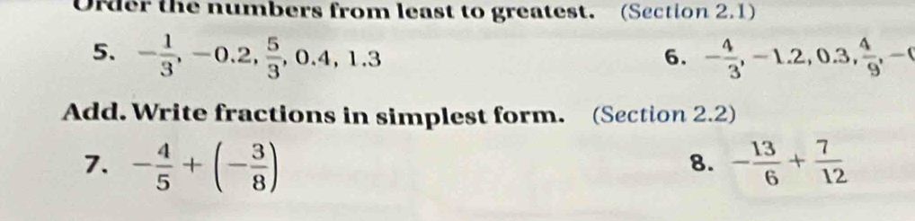 Order the numbers from least to greatest. (Section 2.1) 
5. - 1/3 , -0.2,  5/3 , 0.4, 1.3 - 4/3 , -1.2, 0.3,  4/9 , -
6. 
Add. Write fractions in simplest form. (Section 2.2) 
7. - 4/5 +(- 3/8 ) - 13/6 + 7/12 
8.