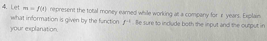 Let m=f(t) represent the total money earned while working at a company for t years. Explain 
what information is given by the function f^(-1). Be sure to include both the input and the output in 
your explanation.