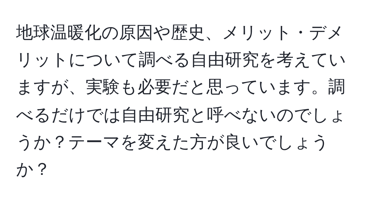 地球温暖化の原因や歴史、メリット・デメリットについて調べる自由研究を考えていますが、実験も必要だと思っています。調べるだけでは自由研究と呼べないのでしょうか？テーマを変えた方が良いでしょうか？