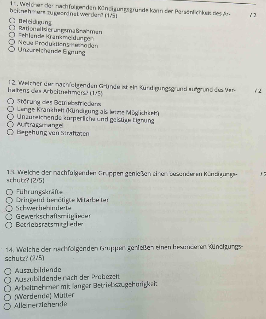 Welcher der nachfolgenden Kündigungsgründe kann der Persönlichkeit des Ar-
beitnehmers zugeordnet werden? (1/5) 12
Beleidigung
Rationalisierungsmaßnahmen
Fehlende Krankmeldungen
Neue Produktionsmethoden
Unzureichende Eignung
12. Welcher der nachfolgenden Gründe ist ein Kündigungsgrund aufgrund des Ver- 12
haltens des Arbeitnehmers? (1/5)
Störung des Betriebsfriedens
Lange Krankheit (Kündigung als letzte Möglichkeit)
Unzureichende körperliche und geistige Eignung
Auftragsmangel
Begehung von Straftaten
13. Welche der nachfolgenden Gruppen genießen einen besonderen Kündigungs- 12
schutz? (2/5)
Führungskräfte
Dringend benötigte Mitarbeiter
Schwerbehinderte
Gewerkschaftsmitglieder
Betriebsratsmitglieder
14. Welche der nachfolgenden Gruppen genießen einen besonderen Kündigungs-
schutz? (2/5)
Auszubildende
Auszubildende nach der Probezeit
Arbeitnehmer mit langer Betriebszugehörigkeit
(Werdende) Mütter
Alleinerziehende