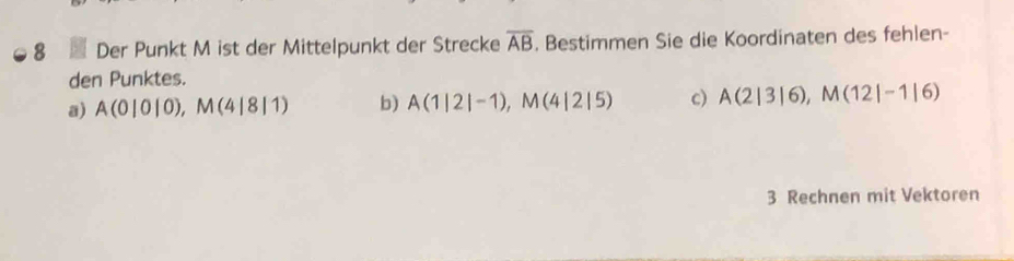 Der Punkt M ist der Mittelpunkt der Strecke overline AB. Bestimmen Sie die Koordinaten des fehlen- 
den Punktes. 
a) A(0|0|0), M(4|8|1) b) A(1|2|-1), M(4|2|5) c) A(2|3|6), M(12|-1|6)
3 Rechnen mit Vektoren