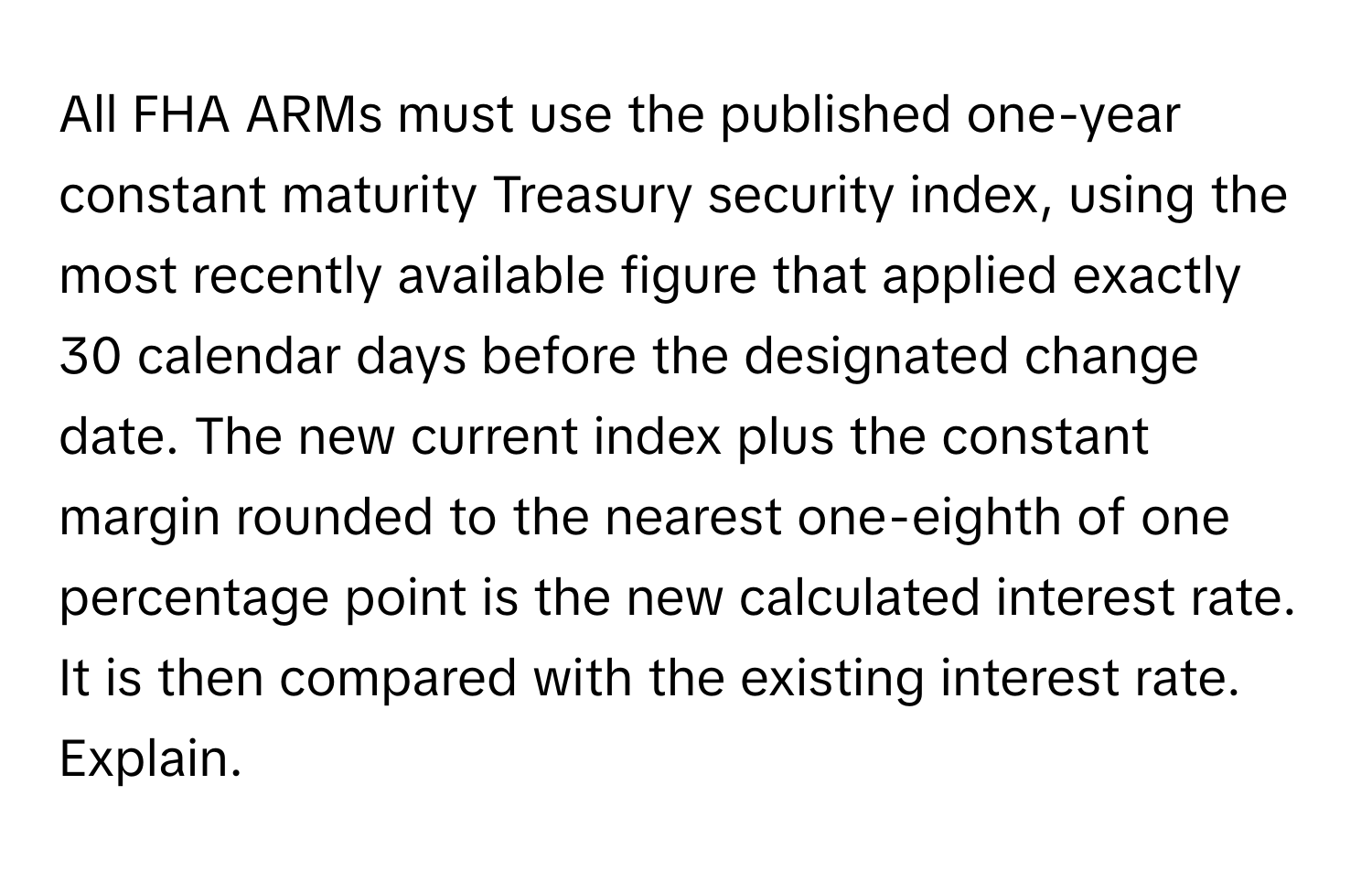 All FHA ARMs must use the published one-year constant maturity Treasury security index, using the most recently available figure that applied exactly 30 calendar days before the designated change date. The new current index plus the constant margin rounded to the nearest one-eighth of one percentage point is the new calculated interest rate. It is then compared with the existing interest rate. Explain.