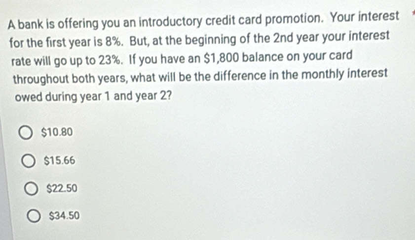 A bank is offering you an introductory credit card promotion. Your interest
for the first year is 8%. But, at the beginning of the 2nd year your interest
rate will go up to 23%. If you have an $1,800 balance on your card
throughout both years, what will be the difference in the monthly interest
owed during year 1 and year 2?
$10.80
$15.66
$22.50
$34.50