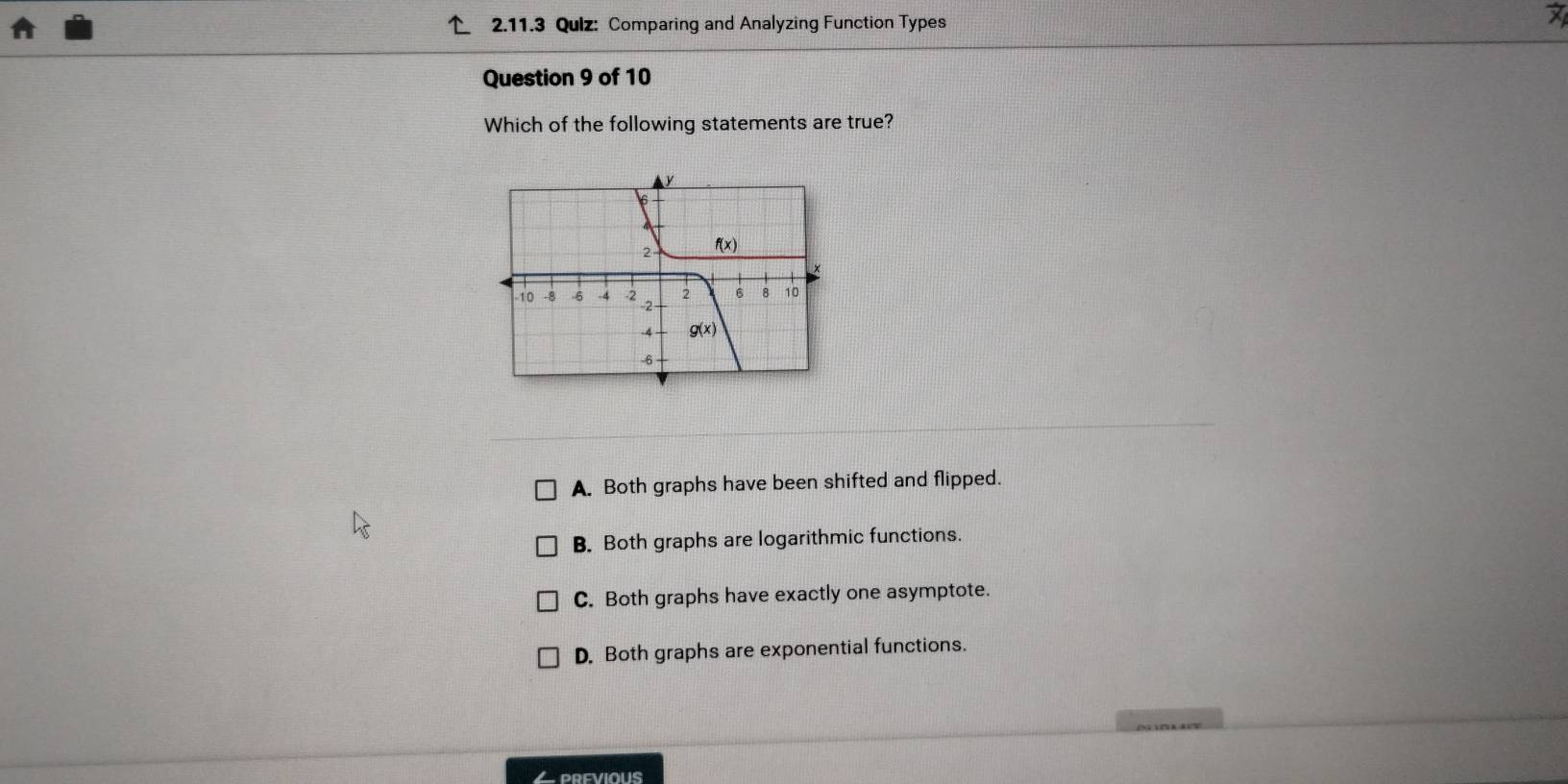 Qulz: Comparing and Analyzing Function Types
Question 9 of 10
Which of the following statements are true?
A. Both graphs have been shifted and flipped.
B. Both graphs are logarithmic functions.
C. Both graphs have exactly one asymptote.
D. Both graphs are exponential functions.
Lprevious