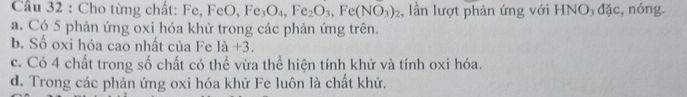 Cầu 32 : Cho từng chất: Fe, F FeO, Fe_3O_4, Fe_2O_3, Fe(NO_3)_2 :, lần lượt phản ứng với HNO₃ đặc, nóng.
a. Có 5 phản ứng oxi hóa khử trong các phản ứng trên.
b. Số oxi hóa cao nhất của Fe 1a+3. 
c. Có 4 chất trong số chất có thể vừa thể hiện tính khử và tính oxi hóa.
d. Trong các phản ứng oxi hóa khử Fe luôn là chất khử.