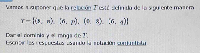 Vamos a suponer que la relación T está definida de la siguiente manera.
T= (8,n),(6,p),(0,8),(6,q)
Dar el dominio y el rango de T. 
Escribir las respuestas usando la notación conjuntista.