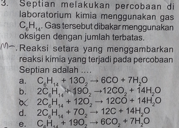 Septian melakukan percobaan di
laboratorium kimia menggunakan gas
C_6H_14. Gas tersebut dibakar menggunakan
oksigen dengan jumlah terbatas.
Reaksi setara yang menggambarkan
reaksi kimia yang terjadi pada percobaan
Septian adalah ....
a. C_6H_14+13O_2to 6CO+7H_2O
b. 2C_6H_14+19O_2to 12CO_2+14H_2O
α 2C_6H_14+12O_2to 12CO+14H_2O
d. 2C_6H_14+7O_2to 12C+14H_2O
e. C_6H_14+19O_2to 6CO_2+7H_2O