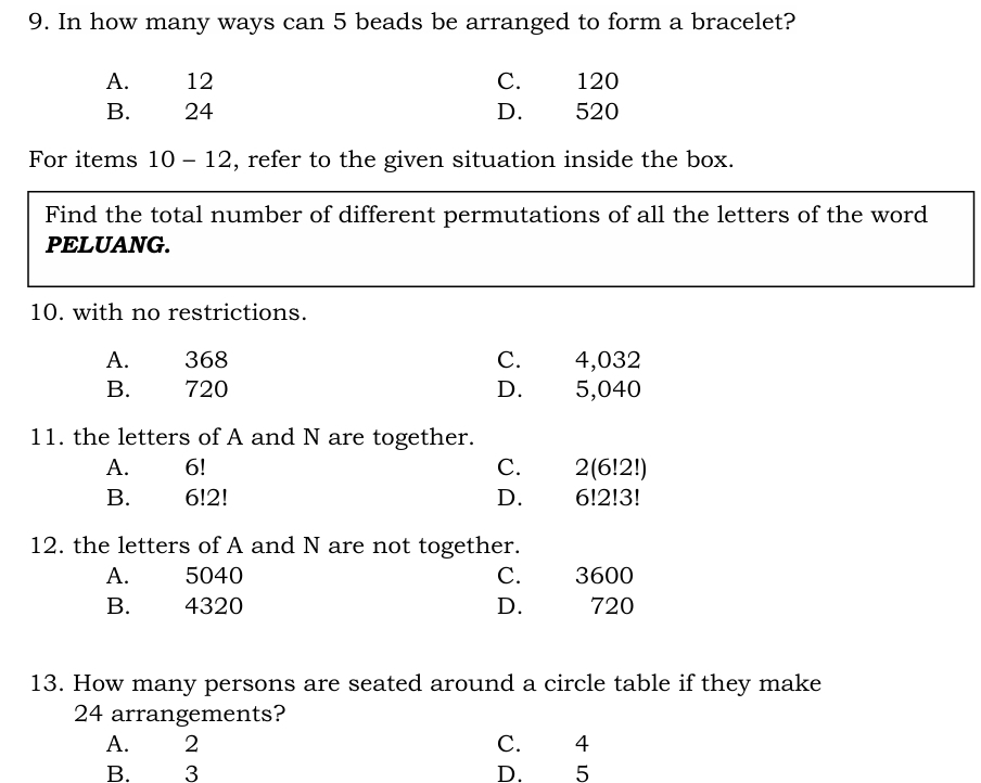 In how many ways can 5 beads be arranged to form a bracelet?
A. 12 C. 120
B. 24 D. 520
For items 10-12 , refer to the given situation inside the box.
Find the total number of different permutations of all the letters of the word
PELUANG.
10. with no restrictions.
A. 368 C. 4,032
B. 720 D. 5,040
11. the letters of A and N are together.
A. 6! C. 2(6!2!)
B. 6!2! D. 6!2!3!
12. the letters of A and N are not together.
A. 5040 C. 3600
B. 4320 D. 720
13. How many persons are seated around a circle table if they make
24 arrangements?
A. 2 C. 4
B. 3 D. 5