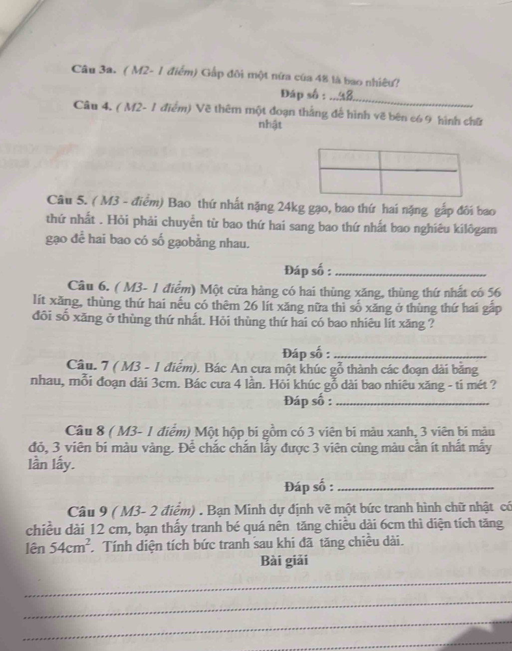 ( M2- 1 điểm) Gấp đôi một nữa của 48 là bao nhiêu? 
Đáp số :_ 
Câu 4. ( M2- 1 điểm) Vẽ thêm một đoạn thắng đế hình vẽ bên có 9 hình chữ 
nhật 
Câu 5. ( M3 - điểm) Bao thứ nhất nặng 24kg gạo, bao thứ hai nặng gắp đôi bao 
thứ nhất . Hỏi phải chuyển từ bao thứ hai sang bao thứ nhất bao nghiêu kilôgam 
gạo để hai bao có số gạobằng nhau. 
Đáp số :_ 
Câu 6. ( M3- 1 điểm) Một cửa hàng có hai thùng xăng, thùng thứ nhất có 56
lít xăng, thùng thứ hai nếu có thêm 26 lít xăng nữa thì số xăng ở thùng thứ hai gấp 
đôi số xăng ở thùng thứ nhất. Hỏi thùng thứ hai có bao nhiêu lít xăng ? 
Đáp số :_ 
Câu. 7 ( M3 - 1 điểm). Bác An cưa một khúc gỗ thành các đoạn dài băng 
nhau, mỗi đoạn dài 3cm. Bác cưa 4 lần. Hỏi khúc gỗ dài bao nhiêu xăng - ti mét ? 
Đáp số :_ 
Câu 8 ( M3 - 1 điểm) Một hộp bi gồm có 3 viên bi màu xanh, 3 viên bi màu 
đỏ, 3 viên bí màu vàng. Để chắc chắn lấy được 3 viên cùng màu cần ít nhất mẫy 
lần lấy. 
Đáp số :_ 
Câu 9 ( M3- 2 điểm) . Bạn Minh dự định vẽ một bức tranh hình chữ nhật có 
chiều dài 12 cm, bạn thấy tranh bé quá nên tăng chiều dài 6cm thì diện tích tăng 
lên 54cm^2 Tính diện tích bức tranh sau khi đã tăng chiều dài. 
Bài giải 
_ 
_ 
_ 
_