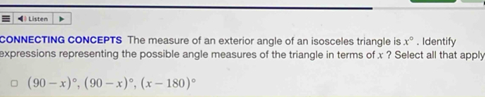 # Listen 
CONNECTING CONCEPTS The measure of an exterior angle of an isosceles triangle is x°. Identify 
expressions representing the possible angle measures of the triangle in terms of x ? Select all that apply
(90-x)^circ , (90-x)^circ , (x-180)^circ 