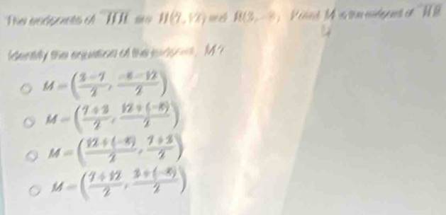 Te eeéponts e overline HJI H(7,12) R(3,-8) P ont M a tin mdant e '' 1
identily the equation o the sursoes , M ?
M=( (3-7)/2 , (-8-12)/2 )
M=( (7+3)/2 , (12+(-8))/2 )
M=( (12+(-8))/2 , (7+3)/2 )
M=( (7+12)/2 , (3+(-8))/2 )