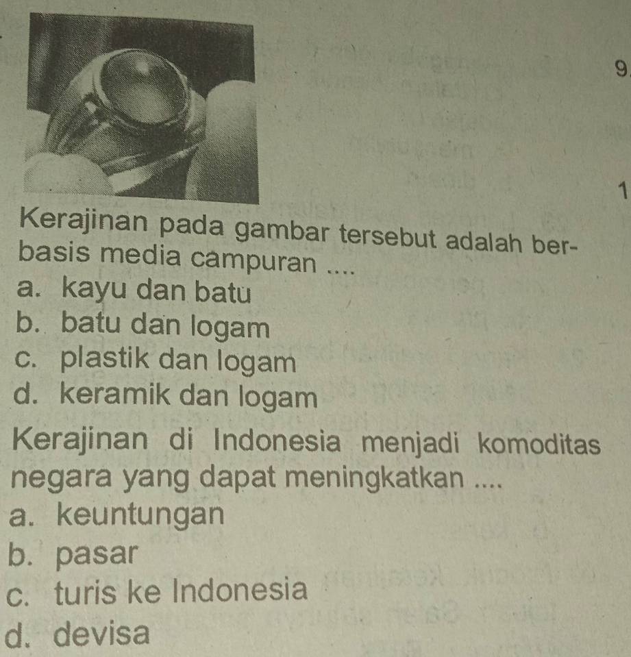 9
1
Kerajinan pada gambar tersebut adalah ber-
basis media campuran ....
a. kayu dan batu
b. batu dan logam
c. plastik dan logam
d. keramik dan logam
Kerajinan di Indonesia menjadi komoditas
negara yang dapat meningkatkan ....
a. keuntungan
b. pasar
c. turis ke Indonesia
d. devisa