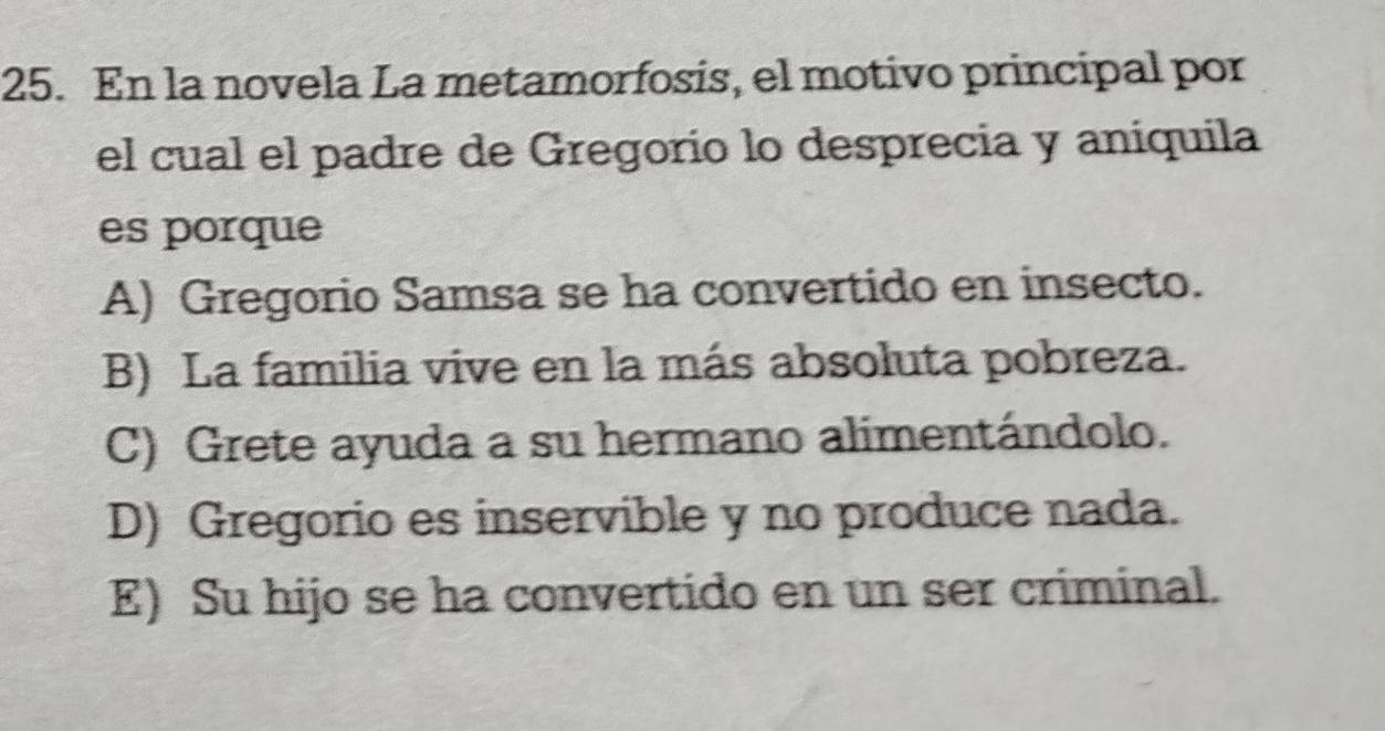 En la novela La metamorfosis, el motivo principal por
el cual el padre de Gregorio lo desprecia y aníquila
es porque
A) Gregorio Samsa se ha convertido en insecto.
B) La familia vive en la más absoluta pobreza.
C) Grete ayuda a su hermano alimentándolo.
D) Gregorio es inservible y no produce nada.
E) Su hijo se ha convertido en un ser criminal.