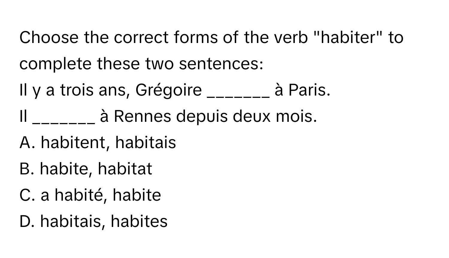 Choose the correct forms of the verb "habiter" to complete these two sentences:  
Il y a trois ans, Grégoire _______ à Paris.  
Il _______ à Rennes depuis deux mois.  
A. habitent, habitais  
B. habite, habitat  
C. a habité, habite  
D. habitais, habites