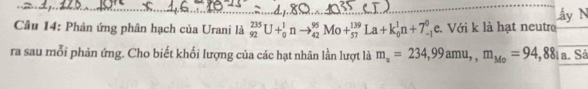 ấy N 
Câu 14: Phản ứng phân hạch của Urani là _(92)^(235)U+_0^(1nto _(42)^(95)Mo+_(57)^(139)La+k_0^1n+7_-^0 Le. Với k là hạt neutro 
ra sau mỗi phản ứng. Cho biết khối lượng của các hạt nhân lần lượt là m_a)=234,99amu,, m_Mo=94,881a. Sả