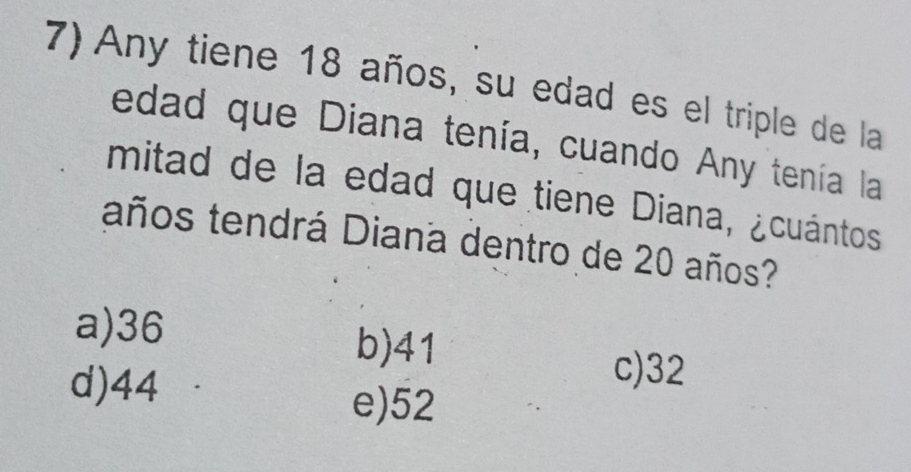 Any tiene 18 años, su edad es el triple de la
edad que Diana tenía, cuando Any tenía la
mitad de la edad que tiene Diana, ¿cuántos
taños tendrá Diana dentro de 20 años?
a) 36
b) 41
d) 44
c) 32
e) 52