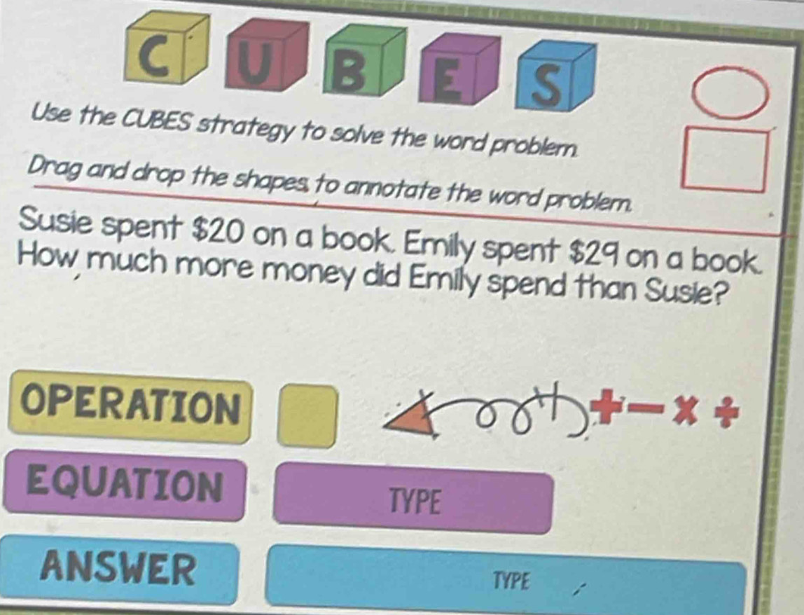 Use the CUBES strategy to solve the word problem. 
Drag and drop the shapes to annotate the word problem. 
Susie spent $20 on a book. Emily spent $29 on a book. 
How much more money did Emily spend than Susie? 
OPERATION 
EQUATION 
TYPE 
ANSWER TYPE