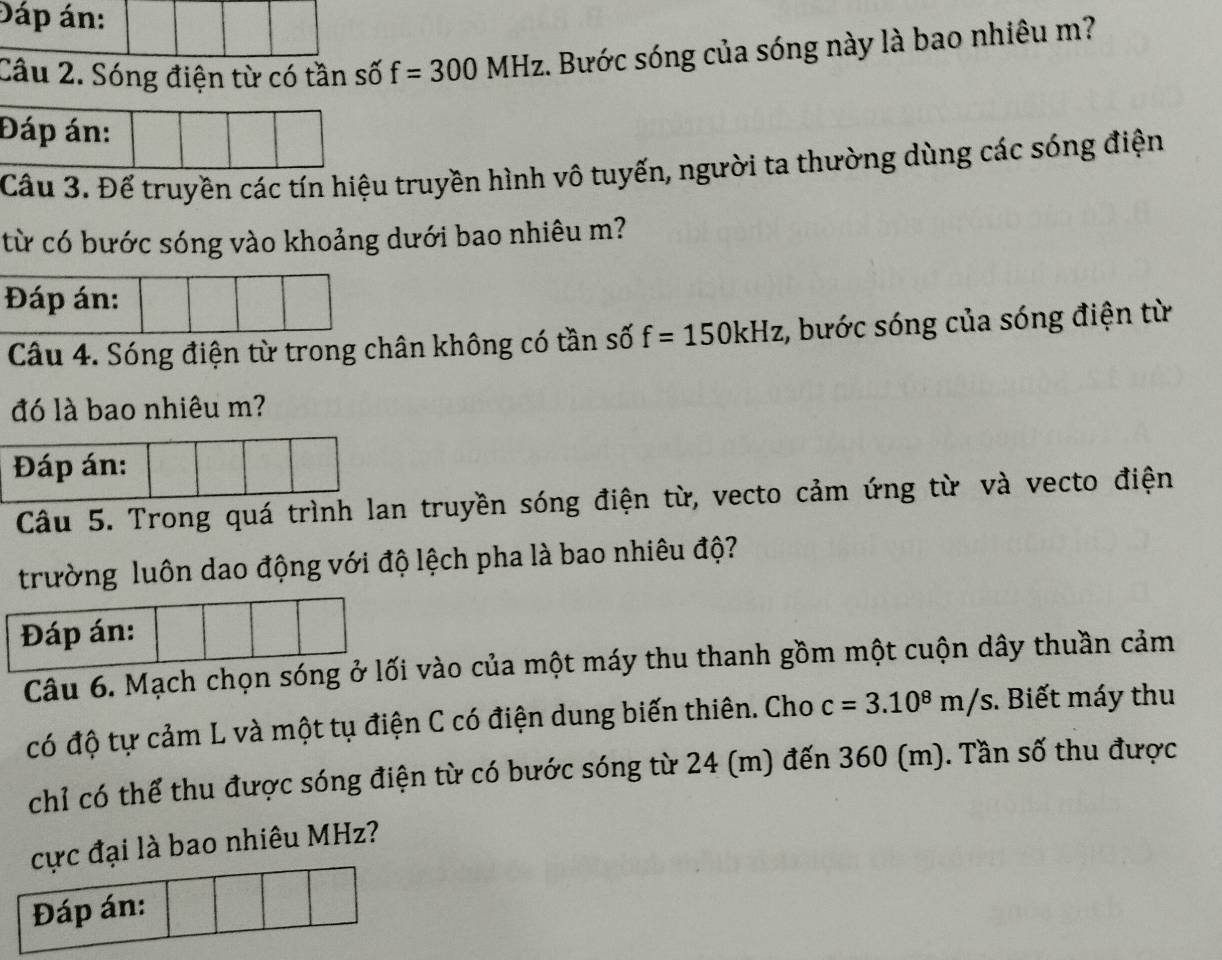 Đáp án: 
Câu 2. Sóng điện từ có tần số f=300MHz. Bước sóng của sóng này là bao nhiêu m? 
Đáp án: 
Cầu 3. Để truyền các tín hiệu truyền hình vô tuyến, người ta thường dùng các sóng điện 
từ có bước sóng vào khoảng dưới bao nhiêu m? 
Đáp án: 
Câu 4. Sóng điện từ trong chân không có tần số f=150kHz :, bước sóng của sóng điện từ 
đó là bao nhiêu m? 
Đáp án: 
Cầu 5. Trong quá trình lan truyền sóng điện từ, vecto cảm ứng từ và vecto điện 
trường luôn dao động với độ lệch pha là bao nhiêu độ? 
Đáp án: 
Câu 6. Mạch chọn sóng ở lối vào của một máy thu thanh gồm một cuộn dây thuần cảm 
có độ tự cảm L và một tụ điện C có điện dung biến thiên. Cho c=3.10^8m/s. Biết máy thu 
chỉ có thể thu được sóng điện từ có bước sóng từ 24 (m) đến 360 (m). Tần số thu được 
cực đại là bao nhiêu MHz? 
Đáp án: