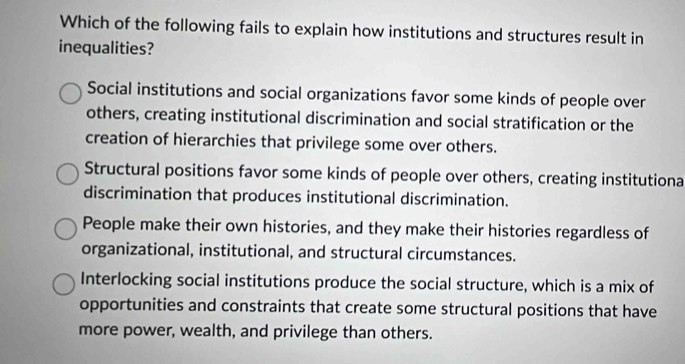 Which of the following fails to explain how institutions and structures result in
inequalities?
Social institutions and social organizations favor some kinds of people over
others, creating institutional discrimination and social stratification or the
creation of hierarchies that privilege some over others.
Structural positions favor some kinds of people over others, creating institutiona
discrimination that produces institutional discrimination.
People make their own histories, and they make their histories regardless of
organizational, institutional, and structural circumstances.
Interlocking social institutions produce the social structure, which is a mix of
opportunities and constraints that create some structural positions that have
more power, wealth, and privilege than others.