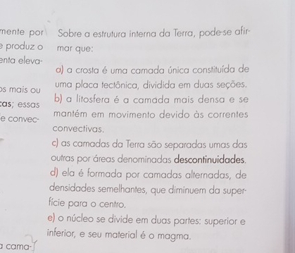 mente por Sobre a estrutura interna da Terra, pode-se afir-
produz o mar que:
enta eleva-
a) a crosta é uma camada única constituída de
s mais ou uma placa tectônica, dividida em duas seções.
ças; essas b) a litosfera é a camada mais densa e se
e convec- mantém em movimento devido às correntes
convectivas.
c) as camadas da Terra são separadas umas das
outras por áreas denominadas descontinuidades.
d) ela é formada por camadas alternadas, de
densidades semelhantes, que diminuem da super-
fície para o centro.
e) o núcleo se divide em duas partes: superior e
inferior, e seu material é o magma.
a çama·