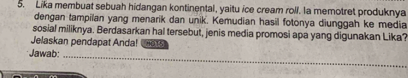 Lika membuat sebuah hidangan kontinental, yaitu ice cream roll. la memotret produknya 
dengan tampilan yang menarik dan unik. Kemudian hasil fotonya diunggah ke media 
sosial miliknya. Berdasarkan hal tersebut, jenis media promosi apa yang digunakan Lika? 
Jelaskan pendapat Anda! HOtS 
_ 
Jawab:_