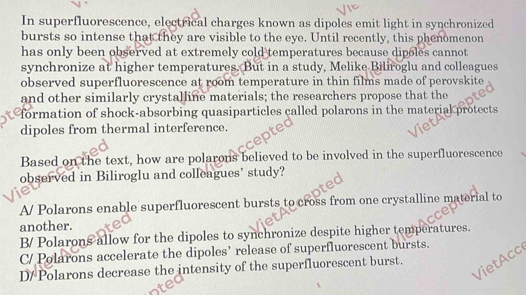 In superfluorescence, electrical charges known as dipoles emit light in synchronized
bursts so intense that they are visible to the eye. Until recently, this phenomenon
has only been observed at extremely cold temperatures because dipoles cannot
synchronize at higher temperatures. But in a study, Melike Biliroglu and colleagues
observed superfluorescence at room temperature in thin films made of perovskite
and other similarly crystalline materials; the researchers propose that the
formation of shock-absorbing quasiparticles called polarons in the material protects
dipoles from thermal interference.
Based on the text, how are polarons believed to be involved in the superfluorescence
observed in Biliroglu and colleagues’ study?
A/ Polarons enable superfluorescent bursts to cross from one crystalline material to
another.
B/ Polarons allow for the dipoles to synchronize despite higher temperatures.
C/ Polarons accelerate the dipoles’ release of superfluorescent bursts.
Vie t cc
D/ Polarons decrease the intensity of the superfluorescent burst.