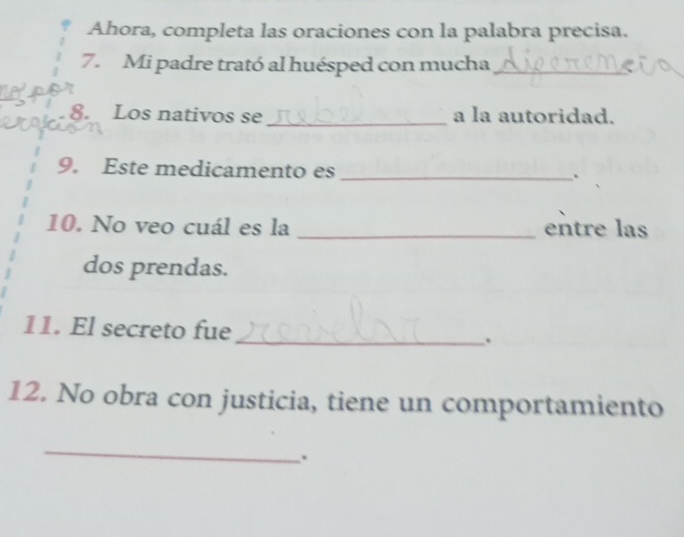 Ahora, completa las oraciones con la palabra precisa. 
7. Mi padre trató al huésped con mucha_ 
8. Los nativos se _a la autoridad. 
9. Este medicamento es_ 
. 
10. No veo cuál es la _entre las 
dos prendas. 
11. El secreto fue _. 
12. No obra con justicia, tiene un comportamiento 
_ 
.