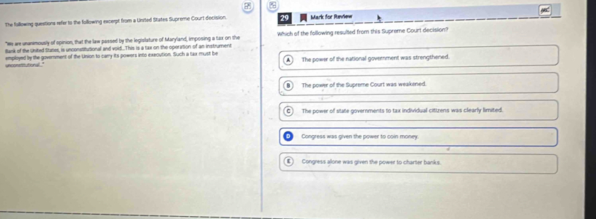 The following questions refer to the following excerpt from a United States Supreme Court decision. 29 Mark for Review
"We are unanimously of opinion, that the law passed by the legislature of Maryland, imposing a tax on the Which of the following resulted from this Supreme Court decision?
Bank of the United States, is unconstitutional and void..This is a tax on the operation of an instrument
unconsthutional." employed by the government of the Union to carry its powers into execution. Such a tax must be
A The power of the national government was strengthened.
B The power of the Supreme Court was weakened.
C) The power of state governments to tax individual citizens was clearly limited.
Congress was given the power to coin money.
E Congress alone was given the power to charter banks.