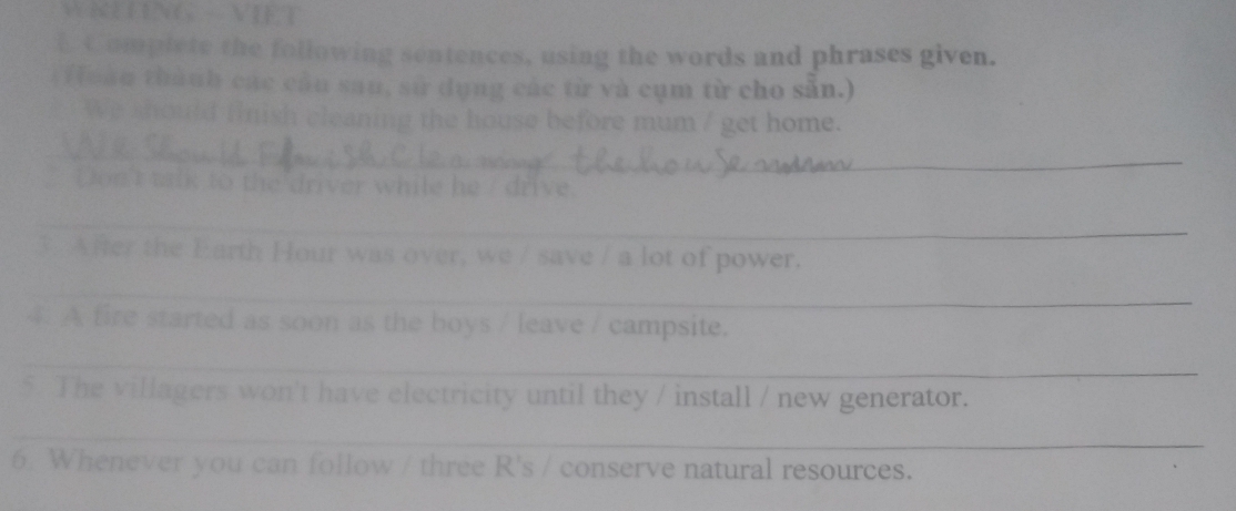 NELUNG VIET 
E Complete the following sentences, using the words and phrases given. 
(Hoào thành các cầu sau, sử dụng các từ và cụm từ cho sẵn.) 
We should finish cleaning the house before mum / get home. 
_ 
` Don't tik to the driver while he / drive. 
_ 
3 After the Earth Hour was over, we / save / a lot of power. 
_ 
4 A fire started as soon as the boys / leave / campsite. 
_ 
5. The villagers won't have electricity until they / install / new generator. 
_ 
6. Whenever you can follow / three R's / conserve natural resources.