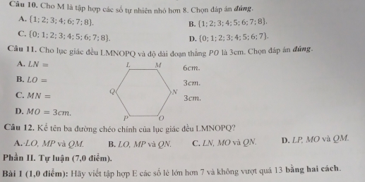 Cho M là tập hợp các số tự nhiên nhỏ hơn 8. Chọn đáp án đủng.
A.  1;2;3;4;6;7;8.
B.  1;2;3;4;5;6;7;8.
C.  0;1;2;3;4;5;6;7;8.
D.  0;1;2;3;4;5;6;7. 
Câu 11, Cho lục giác đều LMNOPQ và độ dài đoạn thẳng P0 là 3cm. Chọn đáp án đúng.
A. LN= 6cm.
B. LO= 3cm.
C. MN=
3cm.
D. MO=3cm. 
Câu 12. Kể tên ba đường chéo chính của lục giác đều LMNOPQ?
A.· LO, MP và QM. B, LO, MP và QN. C. LN, MO và QN. D. LP, MO và QM.
Phần II. Tự luận (7,0 điểm).
Bài 1 (1,0 điểm): Hãy viết tập hợp E các số lẻ lớn hơn 7 và không vượt quả 13 bằng hai cách.