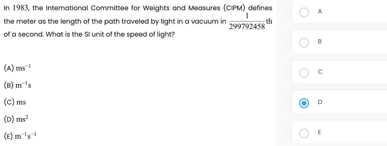 In 1983, the International Committee for Weights and Measures (CIPM) defines
A
the meter as the length of the path traveled by light in a vacuum in  1/299792458 th
of a second. What is the SI unit of the speed of light?
B
(A) ms^(-1)
C
(B) m^(-1)s
(C) ms D
(D) ms^2
(E) m^(-1)s^(-1)
E