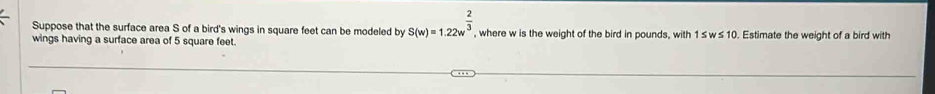 Suppose that the surface area S of a bird's wings in square feet can be modeled by S(w)=1.22w^(frac 2)3, 
wings having a surface area of 5 square feet. , where w is the weight of the bird in pounds, with 1 ≤ w≤ 10. Estimate the weight of a bird with