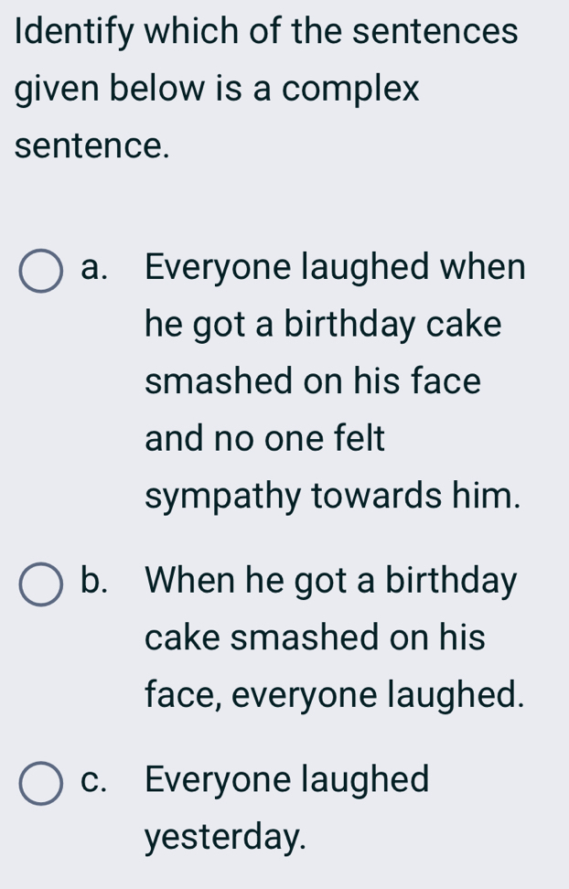 Identify which of the sentences
given below is a complex
sentence.
a. Everyone laughed when
he got a birthday cake
smashed on his face
and no one felt
sympathy towards him.
b. When he got a birthday
cake smashed on his
face, everyone laughed.
c. Everyone laughed
yesterday.