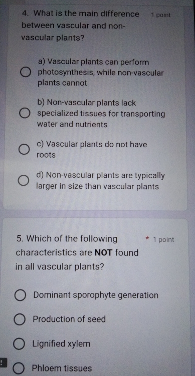 What is the main difference 1 point
between vascular and non-
vascular plants?
a) Vascular plants can perform
photosynthesis, while non-vascular
plants cannot
b) Non-vascular plants lack
specialized tissues for transporting
water and nutrients
c) Vascular plants do not have
roots
d) Non-vascular plants are typically
larger in size than vascular plants
5. Which of the following 1 point
characteristics are NOT found
in all vascular plants?
Dominant sporophyte generation
Production of seed
Lignified xylem
! Phloem tissues