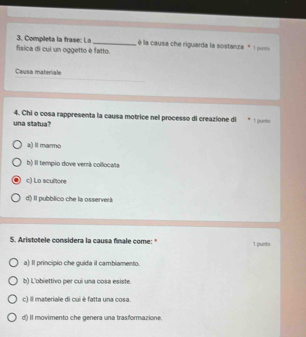 Completa la frase: La _ è la causa che riguarda la sostanza * 1 punto
fisica di cui un oggetto è fatto.
Causa materiale
4. Chi o cosa rappresenta la causa motrice nel processo di creazione di 1 punto
una statua?
a) Il marmo
b) Il tempio dove verrà collocata
c) Lo scultore
d) Il pubblico che la osserverà
5. Aristotele considera la causa finale come: *
1 punto
a) Il principio che guida il cambiamento.
b) L'obiettivo per cui una cosa esiste.
c) Il materiale di cui è fatta una cosa.
d) Il movimento che genera una trasformazione.