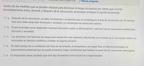 no Ö söore 1,00 =* Marcar pregunta
Dentro de las medidas que se pueden adoptar para disminuir el riesgo de eventos por estrés que ocurren
inmediatamente antes, durante o después de la vacunación, se incluyen (marque la opción incorrecta):
a. Después de la vacunación, se debe recomendar a la persona que se mantenga en el área de vacunación por 30 minutos.
esta área debe estar bien iluminada y ventilada con estrategias de distracción extema
b. El personal debe tener disponible material informativo sobre la diferenciación y atención de las respuestas anafilácticas.
síncopes y ansiedad.
c. Las personas con factores de riesgo para desarrollar una respuesta relacionada con el estrés de la vacunación deben ser
vacunadas en tiempos distintos y citadas en lugares privados
d. Se debe pensar en la ventilación del área de vacunación, la temperatura, las largas filas, la falta de privacidad y el
hacinamiento potencial que se puede presentar, todas condiciones que facilitan la aparición de reacciones vasovagales
e. Es importante tener presente que este tipo de eventos nunca ocure en conglomerados