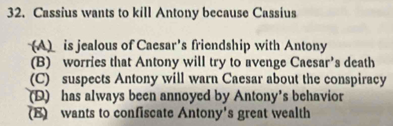 Cassius wants to kill Antony because Cassius
(A) is jealous of Caesar's friendship with Antony
(B) worries that Antony will try to avenge Caesar’s death
(C) suspects Antony will warn Caesar about the conspiracy
(D) has always been annoyed by Antony’s behavior
(E) wants to confiscate Antony's great wealth