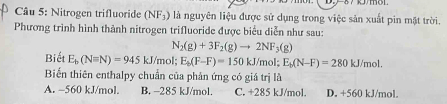 Nitrogen trifluoride (NF_3) là nguyên liệu được sử dụng trong việc sản xuất pin mặt trời.
Phương trình hình thành nitrogen trifluoride được biểu diễn như sau:
N_2(g)+3F_2(g)to 2NF_3(g)
Biết E_b(Nequiv N)=945kJ/mol; E_b(F-F)=150kJ/mol; E_b(N-F)=280 kJ/mol.
Biến thiên enthalpy chuẩn của phản ứng có giá trị là
A. −560 kJ/mol. B. -285 kJ/mol. C. +285 kJ/mol. D. +560 kJ/mol.