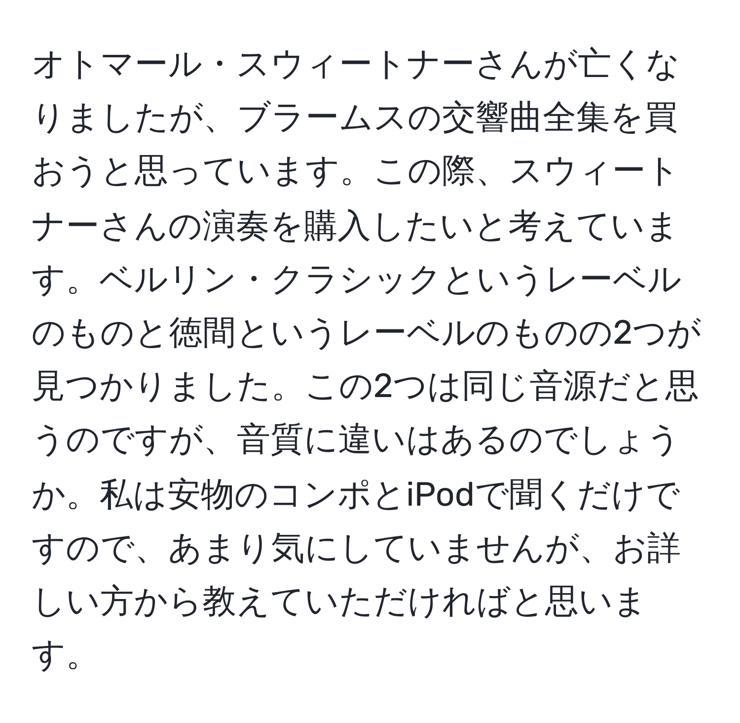 オトマール・スウィートナーさんが亡くなりましたが、ブラームスの交響曲全集を買おうと思っています。この際、スウィートナーさんの演奏を購入したいと考えています。ベルリン・クラシックというレーベルのものと徳間というレーベルのものの2つが見つかりました。この2つは同じ音源だと思うのですが、音質に違いはあるのでしょうか。私は安物のコンポとiPodで聞くだけですので、あまり気にしていませんが、お詳しい方から教えていただければと思います。