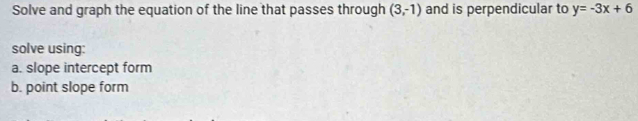 Solve and graph the equation of the line that passes through (3,-1) and is perpendicular to y=-3x+6
solve using: 
a. slope intercept form 
b. point slope form